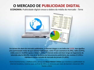 O MERCADO DE PUBLICIDADE DIGITAL
 ECONOMIA: Publicidade digital cresce o dobro da média do mercado - Terra




Em termos de share do mercado publicitário, a internet chegou a um índice de 5,11%. Isso significa
uma participação maior do que setores tradicionais, como TV por assinatura (4,19%), rádio (3,97%),
 mídia exterior (3,02%) e guias e listas (1,12%). A internet ainda está bem longe da hegemonia da
 televisão aberta (63,3%), mas já se aproxima do faturamento publicitário das revistas (7,15%) e
                    representa quase metade do mercado de jornais (11,83%).

Outro levantamento, o AdRelevance, serviço do Ibope Nielsen Online que monitora a publicidade na
 internet brasileira, mostrou que, no final de 2011, os anúncios por meio de banners cresceram 45%
                                             frente a 2010.
 