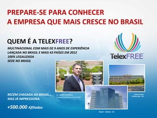 PREPARE-SE PARA CONHECER
A EMPRESA QUE MAIS CRESCE NO BRASIL

QUEM É A TELEXFREE?
MULTINACIONAL COM MAIS DE 9 ANOS DE EXPERIÊNCIA
LANÇADA NO BRASIL E MAIS 43 PAÍSES EM 2012
100% LEGALIZADA
SEDE NO BRASIL




RECÉM CHEGADA AO BRASIL…    Sr. JAMES MERRILL                                            Estados Unidos
                                                                                       Marlborough - MA
                            Fundador Presidente da TelexFREE
MAS JÁ IMPRESSIONA.

+500.000 Afiliados
                                                               Brasil – Vitória - ES
 