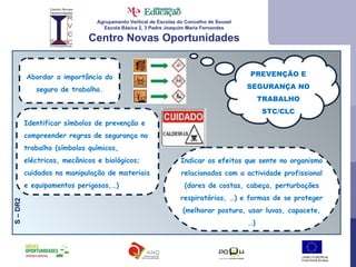 Agrupamento Vertical de Escolas do Concelho de Sousel Escola Básica 2, 3 Padre Joaquim Maria Fernandes Centro Novas Oportunidades PREVENÇÃO E SEGURANÇA NO TRABALHO STC/CLC S – DR2  Abordar a importância do seguro de trabalho. Identificar símbolos de prevenção e compreender regras de segurança no trabalho (símbolos químicos, eléctricos, mecânicos e biológicos; cuidados na manipulação de materiais e equipamentos perigosos,…) Indicar os efeitos que sente no organismo relacionados com a actividade profissional (dores de costas, cabeça, perturbações respiratórias, …) e formas de se proteger (melhorar postura, usar luvas, capacete,…) 