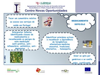 Agrupamento Vertical de Escolas do Concelho de Sousel Escola Básica 2, 3 Padre Joaquim Maria Fernandes Centro Novas Oportunidades MEDICAMENTOSSTC/CLC S – DR3  Tecer um comentário relativo ao acesso aos serviços de saúde em Portugal. Interpretar folhetos identificando classes de medicamentos e reconhecendo os perigos da auto-medicação (anti-pirético, anti-inflamatório, antibiótico, anti-depressivo, …) Dizer se opta por genéricos e se confia neles, justificando. Identificar princípios activos e reconhecer a equivalência de terapêuticas alternativas:medicina ancestral, tradicional, alternativa, … homeopatia, … 