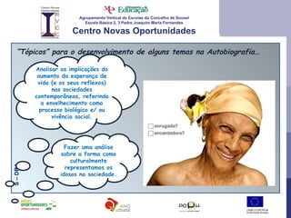 Agrupamento Vertical de Escolas do Concelho de Sousel Escola Básica 2, 3 Padre Joaquim Maria Fernandes Centro Novas Oportunidades “ Tópicos” para o desenvolvimento de alguns temas na Autobiografia… Fazer uma análise sobre a forma como culturalmente representamos os idosos na sociedade. S – DR4 Analisar as implicações do aumento da esperança de vida (e os seus reflexos) nas sociedades contemporâneas, referindo o envelhecimento como processo biológico e/ ou vivência social. 