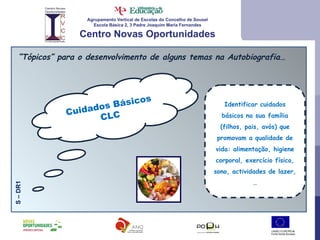 Agrupamento Vertical de Escolas do Concelho de Sousel Escola Básica 2, 3 Padre Joaquim Maria Fernandes Centro Novas Oportunidades “ Tópicos” para o desenvolvimento de alguns temas na Autobiografia… Cuidados Básicos CLC S – DR1 Identificar cuidados básicos na sua família (filhos, pais, avós) que promovam a qualidade de vida: alimentação, higiene corporal, exercício físico, sono, actividades de lazer, … 