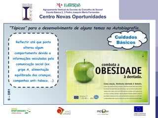 Agrupamento Vertical de Escolas do Concelho de Sousel Escola Básica 2, 3 Padre Joaquim Maria Fernandes Centro Novas Oportunidades “ Tópicos” para o desenvolvimento de alguns temas na Autobiografia… Cuidados Básicos S – DR1 Reflectir até que ponto alterou algum comportamento devido a  informações veiculadas pela comunicação social (ex. gripe A, alimentação equilibrada das crianças, campanhas anti-tabaco, …) 