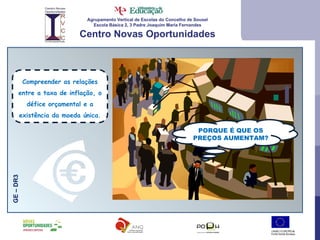 Agrupamento Vertical de Escolas do Concelho de Sousel Escola Básica 2, 3 Padre Joaquim Maria Fernandes Centro Novas Oportunidades GE – DR3 Compreender as relações entre a taxa de inflação, o défice orçamental e a existência da moeda única. PORQUE É QUE OS PREÇOS AUMENTAM? 