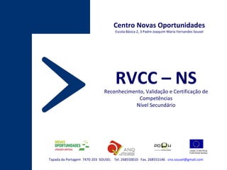 Tapada da Portagem  7470-203  SOUSEL  Tel. 268550010  Fax. 268551146  [email_address] Centro Novas Oportunidades Escola Básica 2, 3 Padre Joaquim Maria Fernandes Sousel RVCC – NS Reconhecimento, Validação e Certificação de Competências Nível Secundário 