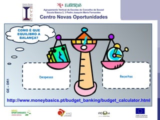 Agrupamento Vertical de Escolas do Concelho de Sousel Escola Básica 2, 3 Padre Joaquim Maria Fernandes Centro Novas Oportunidades COMO É QUE EQUILIBRO A BALANÇA? GE – DR1 http://www.moneybasics.pt/budget_banking/budget_calculator.html Despesas Receitas 