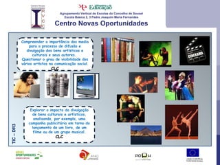 Agrupamento Vertical de Escolas do Concelho de Sousel Escola Básica 2, 3 Padre Joaquim Maria Fernandes Centro Novas Oportunidades Compreender a importância dos media para o processo de difusão e divulgação dos bens artísticos e culturais e seus autores.  Questionar o grau de visibilidade dos vários artistas na comunicação social. CLC TIC – DR3  Explorar o impacto da divulgação de bens culturais e artísticos, analisando, por exemplo, uma campanha publicitária em torno do lançamento de um livro, de um filme ou de um grupo musical. CLC 