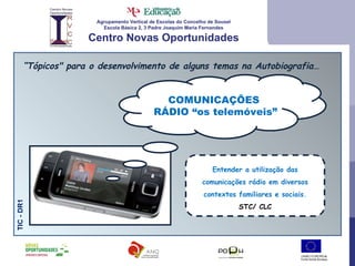 Agrupamento Vertical de Escolas do Concelho de Sousel Escola Básica 2, 3 Padre Joaquim Maria Fernandes Centro Novas Oportunidades “ Tópicos" para o desenvolvimento de alguns temas na Autobiografia… TIC - DR1 Entender a utilização das comunicações rádio em diversos contextos familiares e sociais. STC/ CLC COMUNICAÇÕES  RÁDIO “os telemóveis” 