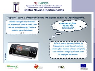 Agrupamento Vertical de Escolas do Concelho de Sousel Escola Básica 2, 3 Padre Joaquim Maria Fernandes Centro Novas Oportunidades “ Tópicos" para o desenvolvimento de alguns temas na Autobiografia… TIC - DR1 Reflectir acerca da especificidade da linguagem oral e escrita deste meio de comunicação ( incluindo o léxico, ortografia e os símbolos e códigos que fazem parte da linguagem não verbal). CLC COMUNICAÇÕES  RÁDIO “os telemóveis” Analisar vantagens dos telemóveis (ex.economia de tempo e custos, uma vez que evita deslocações físicas) e aspectos menos favoráveis. CLC 