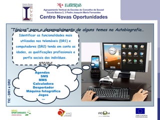 Agrupamento Vertical de Escolas do Concelho de Sousel Escola Básica 2, 3 Padre Joaquim Maria Fernandes Centro Novas Oportunidades “ Tópicos" para o desenvolvimento de alguns temas na Autobiografia… TIC - DR1 e DR2 Identificar as funcionalidades mais utilizadas nos telemóveis (DR1) e computadores (DR2) tendo em conta as idades, as qualificações profissionais e perfis sociais dos indivíduos.  STC/CLC Agendas  SMS  MMS  Calculadora Despertador Máquina fotográfica Jogos … 