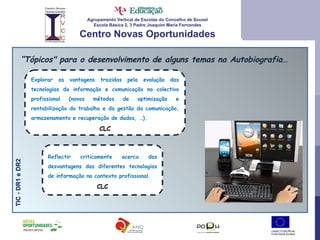 Agrupamento Vertical de Escolas do Concelho de Sousel Escola Básica 2, 3 Padre Joaquim Maria Fernandes Centro Novas Oportunidades “ Tópicos" para o desenvolvimento de alguns temas na Autobiografia… TIC - DR1 e DR2 Explorar as vantagens trazidas pela evolução das tecnologias da informação e comunicação no colectivo profissional (novos métodos de optimização e rentabilização do trabalho e da gestão da comunicação, armazenamento e recuperação de dados, …).  CLC Reflectir criticamente acerca das desvantagens das diferentes tecnologias de informação no contexto profissional.  CLC 