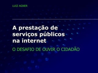 A prestação de  serviços públicos  na internet O DESAFIO DE OUVIR O CIDADÃO LUIZ AGNER 