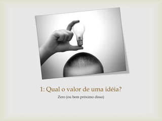 1: Qual o valor de uma idéia?
      Zero (ou bem próximo disso)
 