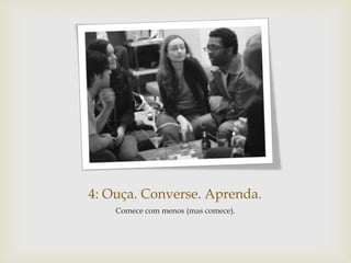 4: Ouça. Converse. Aprenda.
    Comece com menos (mas comece).
 