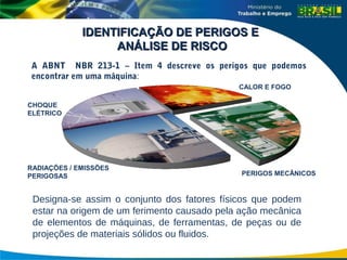 CHOQUE
ELÉTRICO
CALOR E FOGO
RADIAÇÕES / EMISSÕES
PERIGOSAS PERIGOS MECÂNICOS
IDENTIFICAÇÃO DE PERIGOS E
IDENTIFICAÇÃO DE PERIGOS E
ANÁLISE DE RISCO
ANÁLISE DE RISCO
A ABNT NBR 213-1 – Item 4 descreve os perigos que podemos
encontrar em uma máquina:
Designa-se assim o conjunto dos fatores físicos que podem
estar na origem de um ferimento causado pela ação mecânica
de elementos de máquinas, de ferramentas, de peças ou de
projeções de materiais sólidos ou fluidos.
 