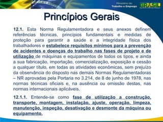 Princípios Gerais
Princípios Gerais
12.1. Esta Norma Regulamentadora e seus anexos definem
referências técnicas, princípios fundamentais e medidas de
proteção para garantir a saúde e a integridade física dos
trabalhadores e estabelece requisitos mínimos para a prevenção
de acidentes e doenças do trabalho nas fases de projeto e de
utilização de máquinas e equipamentos de todos os tipos, e ainda
a sua fabricação, importação, comercialização, exposição e cessão
a qualquer título, em todas as atividades econômicas, sem prejuízo
da observância do disposto nas demais Normas Regulamentadoras
– NR aprovadas pela Portaria no 3.214, de 8 de junho de 1978, nas
normas técnicas oficiais e, na ausência ou omissão destas, nas
normas internacionais aplicáveis.
12.1.1. Entende-se como fase de utilização a construção,
transporte, montagem, instalação, ajuste, operação, limpeza,
manutenção, inspeção, desativação e desmonte da máquina ou
equipamento.
 