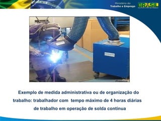 Exemplo de medida administrativa ou de organização do
trabalho: trabalhador com tempo máximo de 4 horas diárias
de trabalho em operação de solda contínua
 