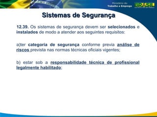 Sistemas de Segurança
Sistemas de Segurança
12.39. Os sistemas de segurança devem ser selecionados e
instalados de modo a atender aos seguintes requisitos:
a)ter categoria de segurança conforme previa análise de
riscos prevista nas normas técnicas oficiais vigentes;
b) estar sob a responsabilidade técnica de profissional
legalmente habilitado;
 