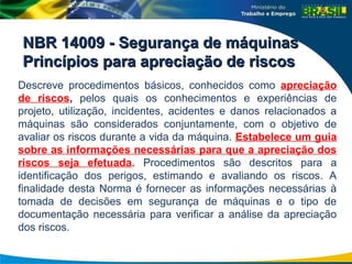 NBR 14009 - Segurança de máquinas
NBR 14009 - Segurança de máquinas
Princípios para apreciação de riscos
Princípios para apreciação de riscos
Descreve procedimentos básicos, conhecidos como apreciação
de riscos, pelos quais os conhecimentos e experiências de
projeto, utilização, incidentes, acidentes e danos relacionados a
máquinas são considerados conjuntamente, com o objetivo de
avaliar os riscos durante a vida da máquina. Estabelece um guia
sobre as informações necessárias para que a apreciação dos
riscos seja efetuada. Procedimentos são descritos para a
identificação dos perigos, estimando e avaliando os riscos. A
finalidade desta Norma é fornecer as informações necessárias à
tomada de decisões em segurança de máquinas e o tipo de
documentação necessária para verificar a análise da apreciação
dos riscos.
 