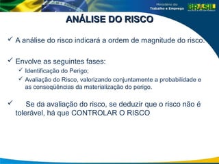 ANÁLISE DO RISCO
ANÁLISE DO RISCO
 A análise do risco indicará a ordem de magnitude do risco.
 Envolve as seguintes fases:
 Identificação do Perigo;
 Avaliação do Risco, valorizando conjuntamente a probabilidade e
as conseqüências da materialização do perigo.
 Se da avaliação do risco, se deduzir que o risco não é
tolerável, há que CONTROLAR O RISCO
 