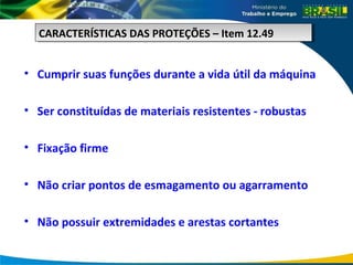 • Cumprir suas funções durante a vida útil da máquina
• Ser constituídas de materiais resistentes - robustas
• Fixação firme
• Não criar pontos de esmagamento ou agarramento
• Não possuir extremidades e arestas cortantes
CARACTERÍSTICAS DAS PROTEÇÕES – Item 12.49
CARACTERÍSTICAS DAS PROTEÇÕES – Item 12.49
 