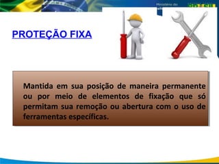 PROTEÇÃO FIXA
Mantida em sua posição de maneira permanente
ou por meio de elementos de fixação que só
permitam sua remoção ou abertura com o uso de
ferramentas específicas.
Mantida em sua posição de maneira permanente
ou por meio de elementos de fixação que só
permitam sua remoção ou abertura com o uso de
ferramentas específicas.
 