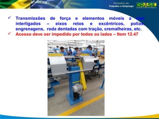  Transmissões de força e elementos móveis a elas
interligados – eixos retos e excêntricos, polias,
engrenagens, roda dentadas com tração, cremalheiras, etc.
 Acesso deve ser impedido por todos os lados – Item 12.47
 
