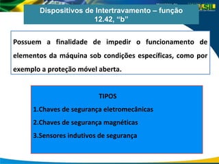 Dispositivos de Intertravamento – função
12.42, “b”
Possuem a finalidade de impedir o funcionamento de
elementos da máquina sob condições específicas, como por
exemplo a proteção móvel aberta.
TIPOS
1.Chaves de segurança eletromecânicas
2.Chaves de segurança magnéticas
3.Sensores indutivos de segurança
 