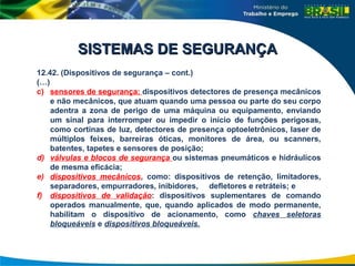 12.42. (Dispositivos de segurança – cont.)
(…)
c) sensores de segurança: dispositivos detectores de presença mecânicos
e não mecânicos, que atuam quando uma pessoa ou parte do seu corpo
adentra a zona de perigo de uma máquina ou equipamento, enviando
um sinal para interromper ou impedir o início de funções perigosas,
como cortinas de luz, detectores de presença optoeletrônicos, laser de
múltiplos feixes, barreiras óticas, monitores de área, ou scanners,
batentes, tapetes e sensores de posição;
d) válvulas e blocos de segurança ou sistemas pneumáticos e hidráulicos
de mesma eficácia;
e) dispositivos mecânicos, como: dispositivos de retenção, limitadores,
separadores, empurradores, inibidores, defletores e retráteis; e
f) dispositivos de validação: dispositivos suplementares de comando
operados manualmente, que, quando aplicados de modo permanente,
habilitam o dispositivo de acionamento, como chaves seletoras
bloqueáveis e dispositivos bloqueáveis.
SISTEMAS DE SEGURANÇA
SISTEMAS DE SEGURANÇA
 
