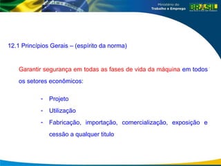 12.1 Princípios Gerais – (espírito da norma)
Garantir segurança em todas as fases de vida da máquina em todos
os setores econômicos:
- Projeto
- Utilização
- Fabricação, importação, comercialização, exposição e
cessão a qualquer titulo
 