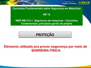 Conceitos Fundamentais sobre Segurança em Máquinas
NR 12
NBR NM 213-1 Seguranca de máquinas - Conceitos
fundamentais, princípios gerais de projeto
Elemento utilizado pra prover segurança por meio de
BARREIRA FÍSICA
PROTEÇÃO
 