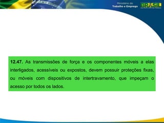 12.47. As transmissões de força e os componentes móveis a elas
interligados, acessíveis ou expostos, devem possuir proteções fixas,
ou móveis com dispositivos de intertravamento, que impeçam o
acesso por todos os lados.
 