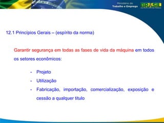 12.1 Princípios Gerais – (espírito da norma)
Garantir segurança em todas as fases de vida da máquina em todos
os setores econômicos:
- Projeto
- Utilização
- Fabricação, importação, comercialização, exposição e
cessão a qualquer titulo
 