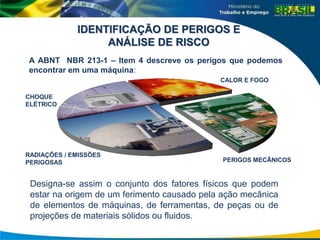 CHOQUE
ELÉTRICO
CALOR E FOGO
RADIAÇÕES / EMISSÕES
PERIGOSAS PERIGOS MECÂNICOS
IDENTIFICAÇÃO DE PERIGOS E
ANÁLISE DE RISCO
A ABNT NBR 213-1 – Item 4 descreve os perigos que podemos
encontrar em uma máquina:
Designa-se assim o conjunto dos fatores físicos que podem
estar na origem de um ferimento causado pela ação mecânica
de elementos de máquinas, de ferramentas, de peças ou de
projeções de materiais sólidos ou fluidos.
 
