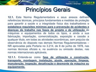 Princípios Gerais
12.1. Esta Norma Regulamentadora e seus anexos definem
referências técnicas, princípios fundamentais e medidas de proteção
para garantir a saúde e a integridade física dos trabalhadores e
estabelece requisitos mínimos para a prevenção de acidentes e
doenças do trabalho nas fases de projeto e de utilização de
máquinas e equipamentos de todos os tipos, e ainda a sua
fabricação, importação, comercialização, exposição e cessão a
qualquer título, em todas as atividades econômicas, sem prejuízo da
observância do disposto nas demais Normas Regulamentadoras –
NR aprovadas pela Portaria no 3.214, de 8 de junho de 1978, nas
normas técnicas oficiais e, na ausência ou omissão destas, nas
normas internacionais aplicáveis.
12.1.1. Entende-se como fase de utilização a construção,
transporte, montagem, instalação, ajuste, operação, limpeza,
manutenção, inspeção, desativação e desmonte da máquina ou
equipamento.
 