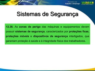 Sistemas de Segurança
12.38. As zonas de perigo das máquinas e equipamentos devem
possuir sistemas de segurança, caracterizados por proteções fixas,
proteções móveis e dispositivos de segurança interligados, que
garantam proteção à saúde e à integridade física dos trabalhadores.
 