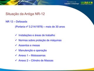 Situação da Antiga NR-12
NR 12 – Defasada
(Portaria nº 3.214/1978) – mais de 30 anos
 Instalações e áreas de trabalho
 Normas sobre proteção de máquinas
 Assentos e mesas
 Manutenção e operação
 Anexo 1 – Motosserras
 Anexo 2 – Cilindro de Massas
 