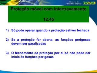 1) Só pode operar quando a proteção estiver fechada
2) Se a proteção for aberta, as funções perigosas
devem ser paralisadas
3) O fechamento da proteção por si só não pode dar
início às funções perigosas
Proteção móvel com intertravamento
12.45
 