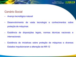 Cenário Social
- Avanço tecnológico natural
- Desenvolvimento de vasta tecnologia e conhecimentos sobre
proteção de máquinas
- Existência de disposições legais, normas técnicas nacionais e
internacionais
- Existência de iniciativas sobre proteção de máquinas e diversos
Estados impulsionaram a alteração da NR-12
 
