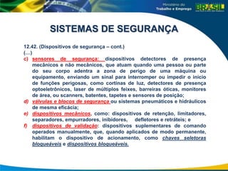 12.42. (Dispositivos de segurança – cont.)
(…)
c) sensores de segurança: dispositivos detectores de presença
mecânicos e não mecânicos, que atuam quando uma pessoa ou parte
do seu corpo adentra a zona de perigo de uma máquina ou
equipamento, enviando um sinal para interromper ou impedir o início
de funções perigosas, como cortinas de luz, detectores de presença
optoeletrônicos, laser de múltiplos feixes, barreiras óticas, monitores
de área, ou scanners, batentes, tapetes e sensores de posição;
d) válvulas e blocos de segurança ou sistemas pneumáticos e hidráulicos
de mesma eficácia;
e) dispositivos mecânicos, como: dispositivos de retenção, limitadores,
separadores, empurradores, inibidores, defletores e retráteis; e
f) dispositivos de validação: dispositivos suplementares de comando
operados manualmente, que, quando aplicados de modo permanente,
habilitam o dispositivo de acionamento, como chaves seletoras
bloqueáveis e dispositivos bloqueáveis.
SISTEMAS DE SEGURANÇA
 