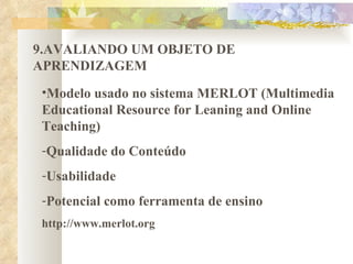 9.AVALIANDO UM OBJETO DE APRENDIZAGEM Modelo usado no sistema MERLOT (Multimedia Educational Resource for Leaning and Online Teaching) Qualidade do Conteúdo Usabilidade Potencial como ferramenta de ensino http://www.merlot.org 