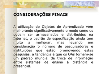 CONSIDERAÇÕES FINAIS  A utilização de Objetos de Aprendizado vem melhorando significativamente o modo como os podem ser armazenados e distribuídos na Internet, o padrão de especificação ainda tem muito a melhorar, mas levando em consideração o número de pesquisadores e instituições que estão promovendo estas pesquisas, a tendência é que os OAs tornem-se um padrão mundial de troca de informação entre sistemas de ensino a distância e presencial. 