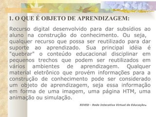 1. O QUE É OBJETO DE APRENDIZAGEM: Recurso digital desenvolvido para dar subsídios ao aluno na construção do conhecimento. Ou seja,  qualquer recurso que possa ser reutilizado para dar suporte ao aprendizado. Sua principal idéia é "quebrar" o conteúdo educacional disciplinar em pequenos trechos que podem ser reutilizados em vários ambientes de aprendizagem. Qualquer material eletrônico que provém informações para a construção de conhecimento pode ser considerado um objeto de aprendizagem, seja essa informação em forma de uma imagem, uma página HTM, uma animação ou simulação. RIVED - Rede Interativa Virtual de Educação . 
