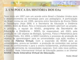2. UM POUCA DA HISTÓRIA DOS OAs Teve inicio em 1997 com um acordo entre Brasil e Estados Unidos para o desenvolvimento da tecnologia para uso pedagógico. A participação do Brasil iniciou-se em 1999, parceria entre Secretaria de Ensino Médio e Tecnológica (hoje SEB) e a Secretaria de Educação a Distância (SEED). Além do Brasil, Peru e Venezuela também aderiram ao projeto. A principio, a equipe do RIVED,  programa da Secretaria de Educação a Distância - SEED,  foi responsável, até 2003, pela produção de 120 objetos de Biologia, Química, Física e Matemática para o Ensino Médio. Em 2004, a SEED transferiu o processo de produção de objetos de aprendizagem para as universidades cuja ação recebeu o nome de  Fábrica Virtual.  Com a expansão do RIVED para as universidades, previu-se também  a produção de conteúdos nas outras áreas de conhecimento e para o ensino fundamental, profissionalizante e para atendimento às necessidades especiais. Com esta nova política, o RIVED - Rede Internacional Virtual de Educação passou a se chamar  RIVED - Rede Interativa Virtual de Educação. Fonte: Rived 