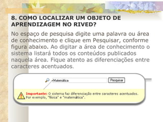 8. COMO LOCALIZAR UM OBJETO DE APRENDIZAGEM NO RIVED?   No espaço de pesquisa digite uma palavra ou área de conhecimento e clique em Pesquisar, conforme figura abaixo .  Ao digitar a área de conhecimento o sistema listará todos os conteúdos publicados naquela área. Fique atento as diferenciações entre caracteres acentuados . 