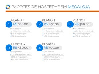 PACOTES DE HOSPEDAGEM MEGALOJA
PLANO I
R$ 100,001
200 produtos
5 Contas de e-mail de 1Gb
5GB de hospedagem
5GB de transferência
PLANO II
R$ 240,002
PLANO IV
R$ 580,003
PLANO V
R$ 700,004
PLANO III
R$ 360,002
1000 produtos
10 Contas de e-mail de 1Gb
10GB de hospedagem
10GB de transferência
3000 produtos
30 Contas de e-mail de 1Gb
30GB de hospedagem
100GB de transferência
5000 produtos
30 Contas de e-mail de 1Gb
30GB de hospedagem
100GB de transferência
2000 produtos
15 Contas de e-mail de 1Gb
15GB de hospedagem
20GB de transferência
 