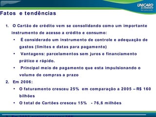 Fatos  e tendências O Cartão de crédito vem se consolidando como um importante instrumento de acesso a crédito e consumo: É considerado um instrumento de controle e adequação de gastos (limites e datas para pagamento) Vantagens: parcelamentos sem juros e financiamento prático e rápido. Principal meio de pagamento que esta impulsionando o volume de compras a prazo Em 2006: O faturamento cresceu 25%  em comparação a 2005 – R$ 160 bilhões O total de Cartões cresceu 15%  - 76,6 milhões Em 2007 projeta crescer 25% 