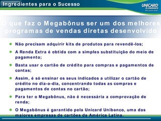 Ingredientes para o Sucesso Não precisam adquirir kits de produtos para revendê-los; A Renda Extra é obtida com a simples substituição do meio de pagamento; Basta usar o cartão de crédito para compras e pagamentos de contas; Assim, é só ensinar os seus indicados a utilizar o cartão de crédito no dia-a-dia, concentrando todas as compras e pagamentos de contas no cartão; Para ter o Megabônus, não é necessária a comprovação de renda; O Megabônus é garantido pela Unicard Unibanco, uma das maiores empresas de cartões da América Latina. O que faz o Megabônus ser um dos melhores programas de vendas diretas desenvolvido 