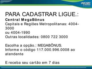 PARA CADASTRAR LIGUE.:  Central MegaBônus  Capitais e Regiões Metropolitanas: 4004-3000 ou 4004-1990 Outras localidades: 0800 722 3000 Escolha a opção.: MEGABÔNUS.  Informe o código 117.000.996.0008 ao atendente E receba seu cartão em 7 dias 