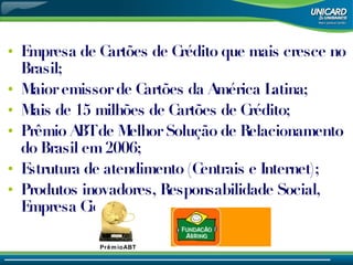 Empresa de Cartões de Crédito que mais cresce no Brasil; Maior emissor de Cartões da América Latina; Mais de 15 milhões de Cartões de Crédito; Prêmio ABT de Melhor Solução de Relacionamento do Brasil em 2006; Estrutura de atendimento (Centrais e Internet); Produtos inovadores, Responsabilidade Social, Empresa Cidadã. PrêmioABT 